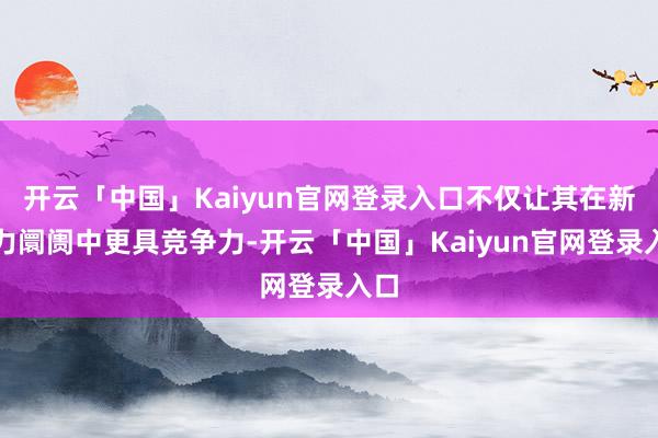 开云「中国」Kaiyun官网登录入口不仅让其在新动力阛阓中更具竞争力-开云「中国」Kaiyun官网登录入口