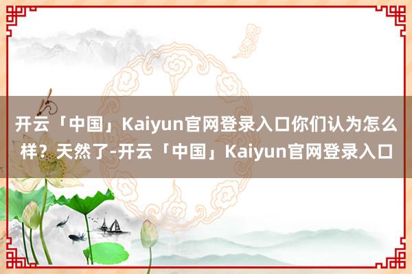 开云「中国」Kaiyun官网登录入口你们认为怎么样？天然了-开云「中国」Kaiyun官网登录入口