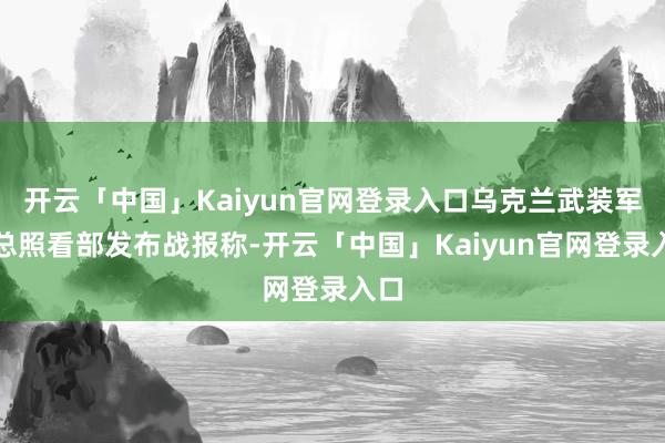 开云「中国」Kaiyun官网登录入口乌克兰武装军队总照看部发布战报称-开云「中国」Kaiyun官网登录入口