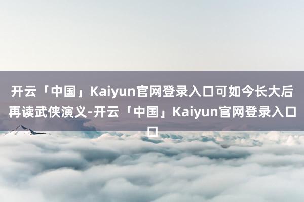 开云「中国」Kaiyun官网登录入口可如今长大后再读武侠演义-开云「中国」Kaiyun官网登录入口