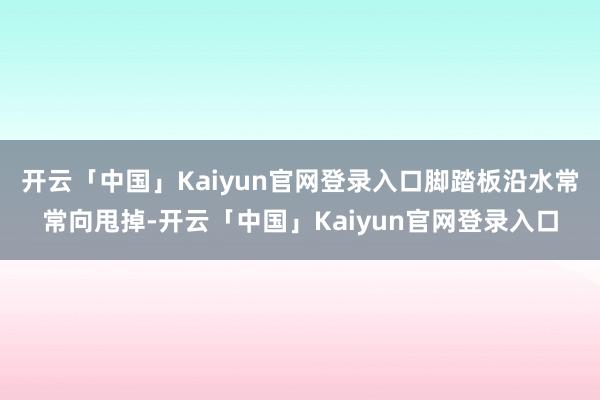开云「中国」Kaiyun官网登录入口脚踏板沿水常常向甩掉-开云「中国」Kaiyun官网登录入口