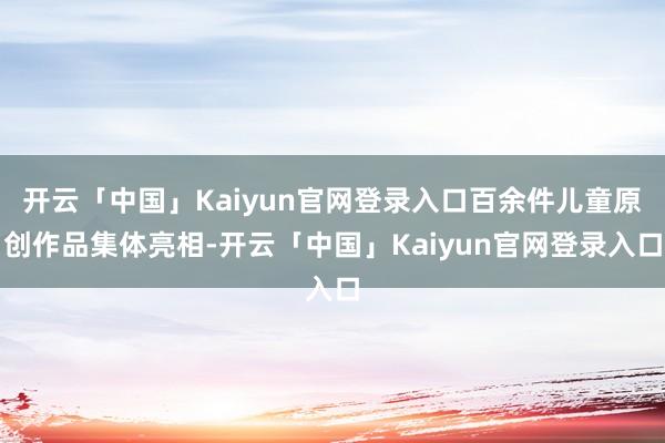 开云「中国」Kaiyun官网登录入口百余件儿童原创作品集体亮相-开云「中国」Kaiyun官网登录入口