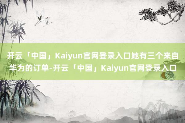 开云「中国」Kaiyun官网登录入口她有三个来自华为的订单-开云「中国」Kaiyun官网登录入口