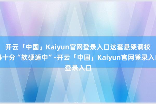 开云「中国」Kaiyun官网登录入口这套悬架调校得十分“软硬适中”-开云「中国」Kaiyun官网登录入口