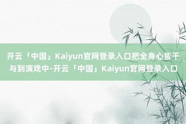 开云「中国」Kaiyun官网登录入口把全身心皆干与到演戏中-开云「中国」Kaiyun官网登录入口