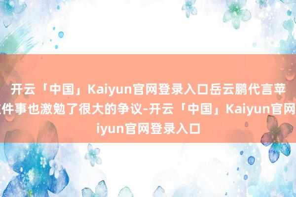 开云「中国」Kaiyun官网登录入口岳云鹏代言苹果手机这件事也激勉了很大的争议-开云「中国」Kaiyun官网登录入口
