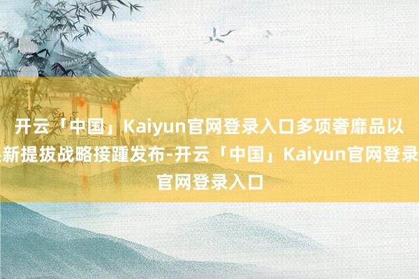 开云「中国」Kaiyun官网登录入口多项奢靡品以旧换新提拔战略接踵发布-开云「中国」Kaiyun官网登录入口
