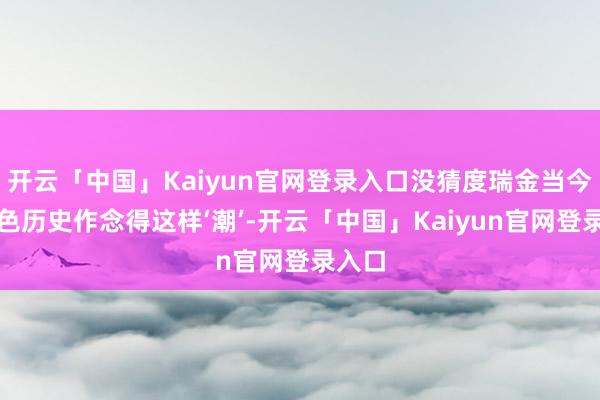 开云「中国」Kaiyun官网登录入口没猜度瑞金当今把红色历史作念得这样‘潮’-开云「中国」Kaiyun官网登录入口