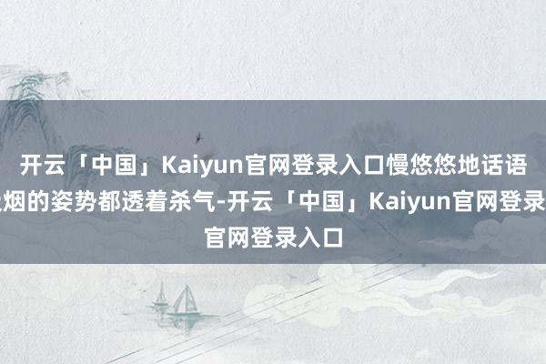 开云「中国」Kaiyun官网登录入口慢悠悠地话语、吸烟的姿势都透着杀气-开云「中国」Kaiyun官网登录入口