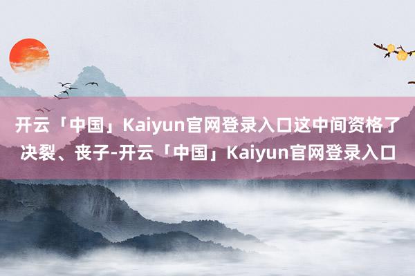 开云「中国」Kaiyun官网登录入口这中间资格了决裂、丧子-开云「中国」Kaiyun官网登录入口