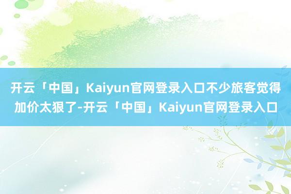 开云「中国」Kaiyun官网登录入口不少旅客觉得加价太狠了-开云「中国」Kaiyun官网登录入口
