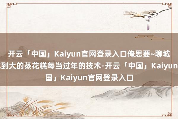 开云「中国」Kaiyun官网登录入口俺思要~聊城东谈主从小吃到大的蒸花糕每当过年的技术-开云「中国」Kaiyun官网登录入口