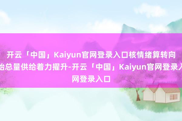 开云「中国」Kaiyun官网登录入口核情绪算转向初始总量供给着力擢升-开云「中国」Kaiyun官网登录入口