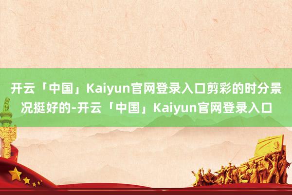 开云「中国」Kaiyun官网登录入口剪彩的时分景况挺好的-开云「中国」Kaiyun官网登录入口