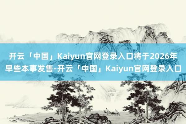 开云「中国」Kaiyun官网登录入口将于2026年早些本事发售-开云「中国」Kaiyun官网登录入口