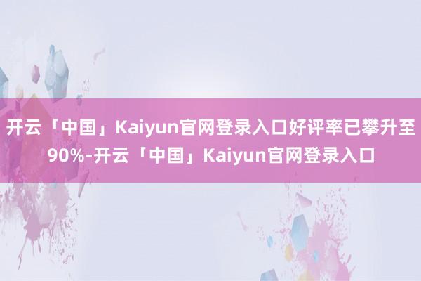 开云「中国」Kaiyun官网登录入口好评率已攀升至90%-开云「中国」Kaiyun官网登录入口