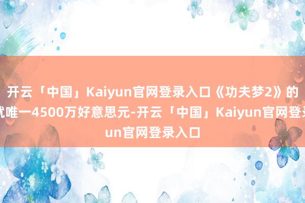 开云「中国」Kaiyun官网登录入口《功夫梦2》的本钱就唯一4500万好意思元-开云「中国」Kaiyun官网登录入口
