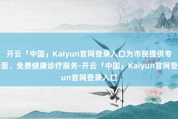 开云「中国」Kaiyun官网登录入口为市民提供专科、全面、免费健康诊疗服务-开云「中国」Kaiyun官网登录入口