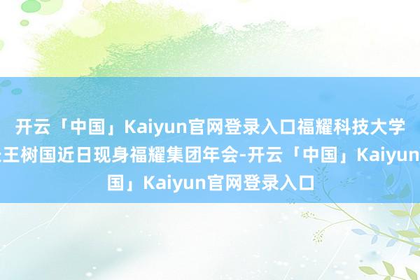 开云「中国」Kaiyun官网登录入口福耀科技大学（暂名）校长王树国近日现身福耀集团年会-开云「中国」Kaiyun官网登录入口