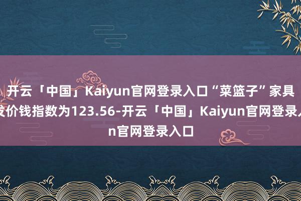 开云「中国」Kaiyun官网登录入口“菜篮子”家具批发价钱指数为123.56-开云「中国」Kaiyun官网登录入口