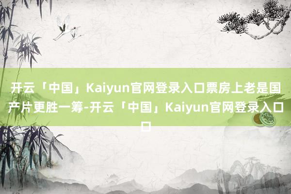 开云「中国」Kaiyun官网登录入口票房上老是国产片更胜一筹-开云「中国」Kaiyun官网登录入口