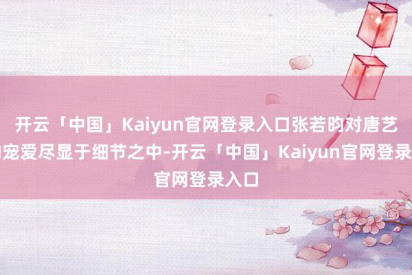 开云「中国」Kaiyun官网登录入口张若昀对唐艺昕的宠爱尽显于细节之中-开云「中国」Kaiyun官网登录入口