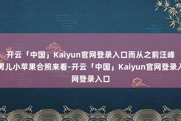 开云「中国」Kaiyun官网登录入口而从之前汪峰与男儿小苹果合照来看-开云「中国」Kaiyun官网登录入口