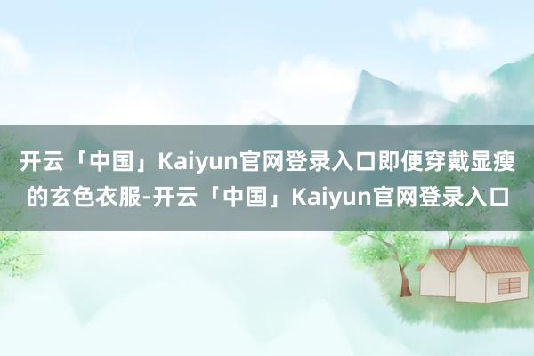 开云「中国」Kaiyun官网登录入口即便穿戴显瘦的玄色衣服-开云「中国」Kaiyun官网登录入口