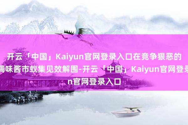 开云「中国」Kaiyun官网登录入口在竞争狠恶的湘式调味酱市蚁集见效解围-开云「中国」Kaiyun官网登录入口
