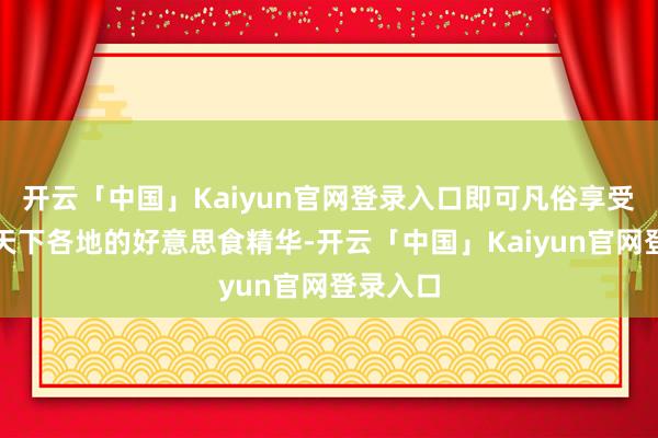 开云「中国」Kaiyun官网登录入口即可凡俗享受到来自天下各地的好意思食精华-开云「中国」Kaiyun官网登录入口