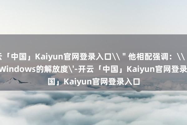 开云「中国」Kaiyun官网登录入口\＂他相配强调：\＂所谓'Windows的解放度'-开云「中国」Kaiyun官网登录入口