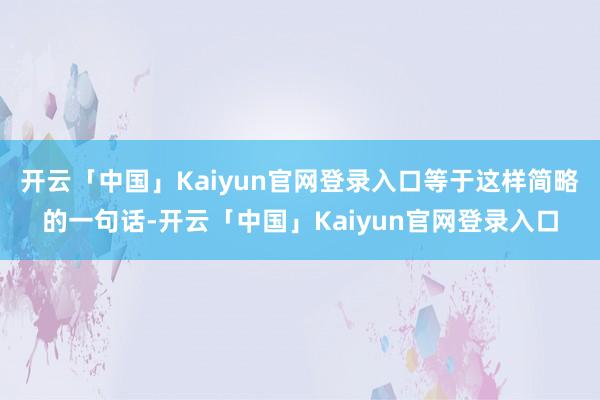 开云「中国」Kaiyun官网登录入口等于这样简略的一句话-开云「中国」Kaiyun官网登录入口