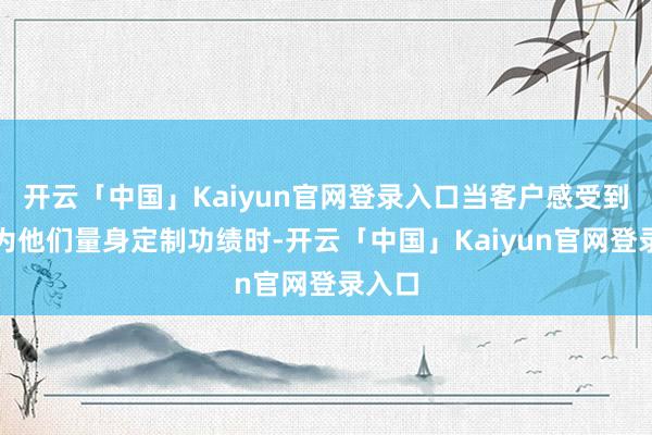 开云「中国」Kaiyun官网登录入口当客户感受到企业为他们量身定制功绩时-开云「中国」Kaiyun官网登录入口