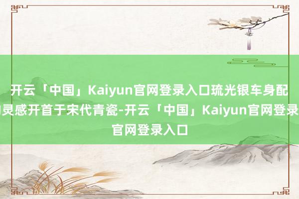 开云「中国」Kaiyun官网登录入口琉光银车身配色的灵感开首于宋代青瓷-开云「中国」Kaiyun官网登录入口