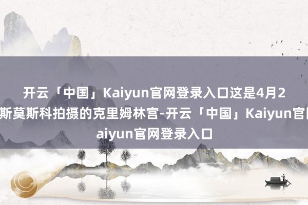开云「中国」Kaiyun官网登录入口　　这是4月24日在俄罗斯莫斯科拍摄的克里姆林宫-开云「中国」Kaiyun官网登录入口