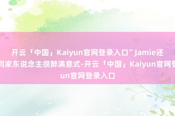 开云「中国」Kaiyun官网登录入口”Jamie还称方大同家东说念主很醉满意式-开云「中国」Kaiyun官网登录入口