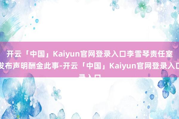 开云「中国」Kaiyun官网登录入口李雪琴责任室发布声明酬金此事-开云「中国」Kaiyun官网登录入口