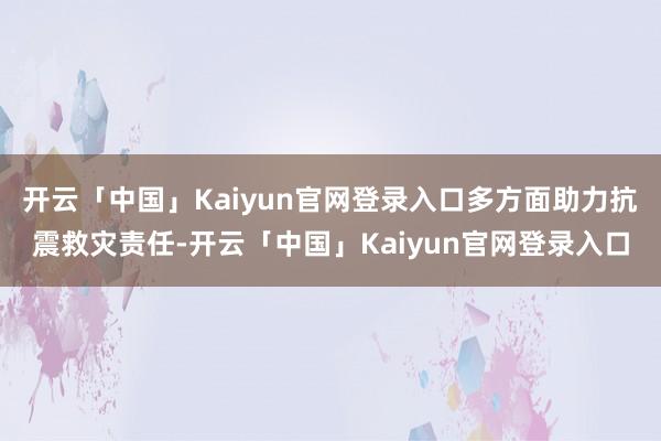 开云「中国」Kaiyun官网登录入口多方面助力抗震救灾责任-开云「中国」Kaiyun官网登录入口