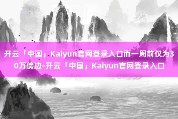 开云「中国」Kaiyun官网登录入口而一周前仅为30万傍边-开云「中国」Kaiyun官网登录入口