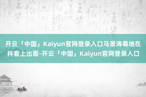 开云「中国」Kaiyun官网登录入口马景涛蓦地在抖音上出面-开云「中国」Kaiyun官网登录入口