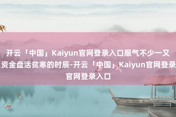 开云「中国」Kaiyun官网登录入口服气不少一又友在资金盘活贫寒的时辰-开云「中国」Kaiyun官网登录入口