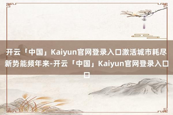 开云「中国」Kaiyun官网登录入口激活城市耗尽新势能频年来-开云「中国」Kaiyun官网登录入口