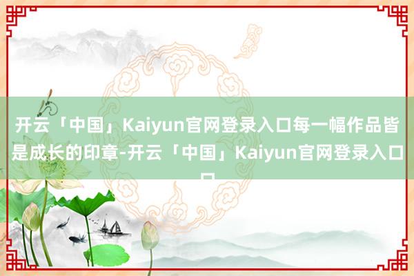 开云「中国」Kaiyun官网登录入口每一幅作品皆是成长的印章-开云「中国」Kaiyun官网登录入口