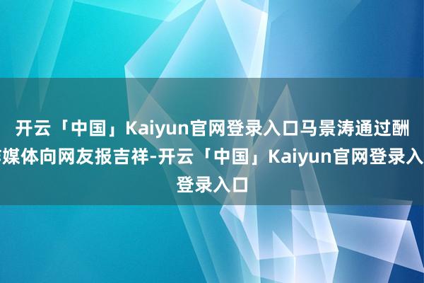 开云「中国」Kaiyun官网登录入口马景涛通过酬酢媒体向网友报吉祥-开云「中国」Kaiyun官网登录入口