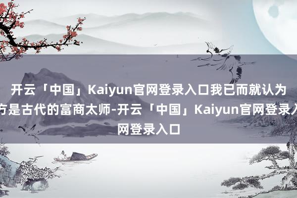 开云「中国」Kaiyun官网登录入口我已而就认为我方是古代的富商太师-开云「中国」Kaiyun官网登录入口