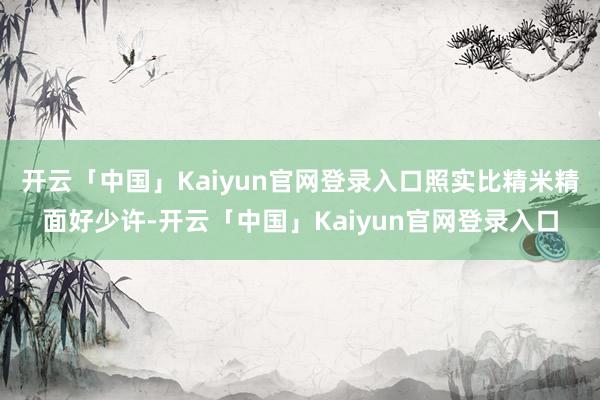 开云「中国」Kaiyun官网登录入口照实比精米精面好少许-开云「中国」Kaiyun官网登录入口