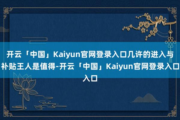 开云「中国」Kaiyun官网登录入口几许的进入与补贴王人是值得-开云「中国」Kaiyun官网登录入口
