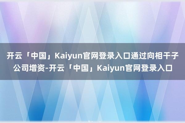 开云「中国」Kaiyun官网登录入口通过向相干子公司增资-开云「中国」Kaiyun官网登录入口