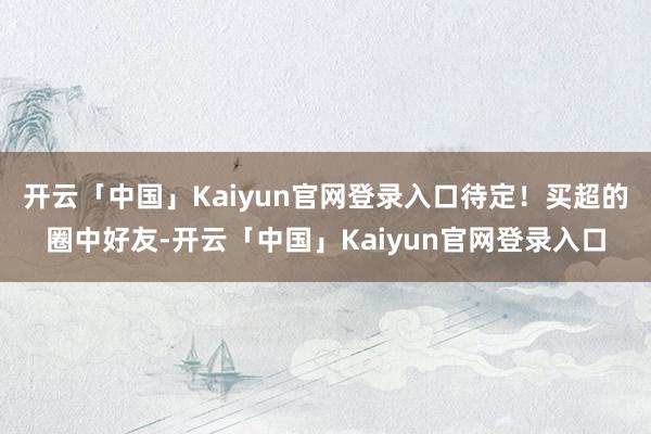 开云「中国」Kaiyun官网登录入口待定！买超的圈中好友-开云「中国」Kaiyun官网登录入口