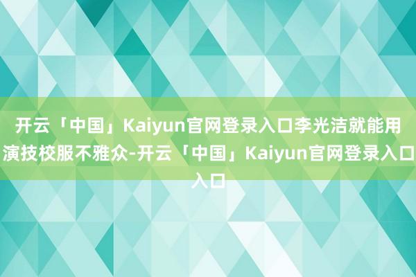 开云「中国」Kaiyun官网登录入口李光洁就能用演技校服不雅众-开云「中国」Kaiyun官网登录入口